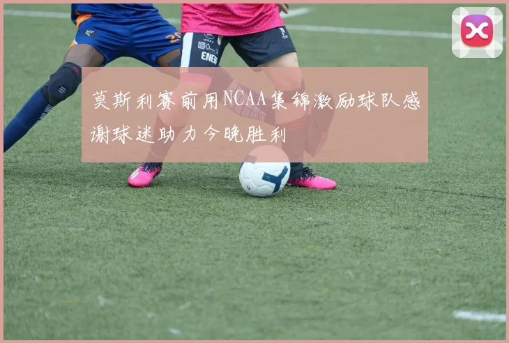 莫斯利赛前用NCAA集锦激励球队感谢球迷助力今晚胜利