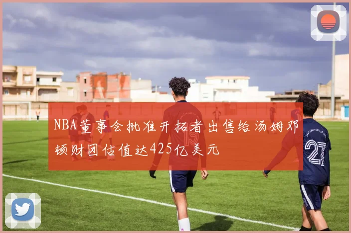 NBA董事会批准开拓者出售给汤姆邓顿财团估值达425亿美元