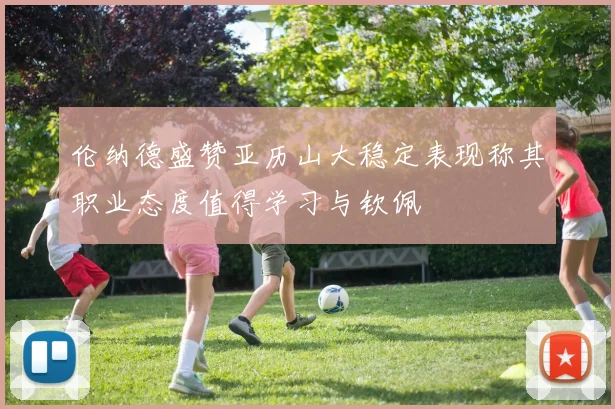 伦纳德盛赞亚历山大稳定表现称其职业态度值得学习与钦佩