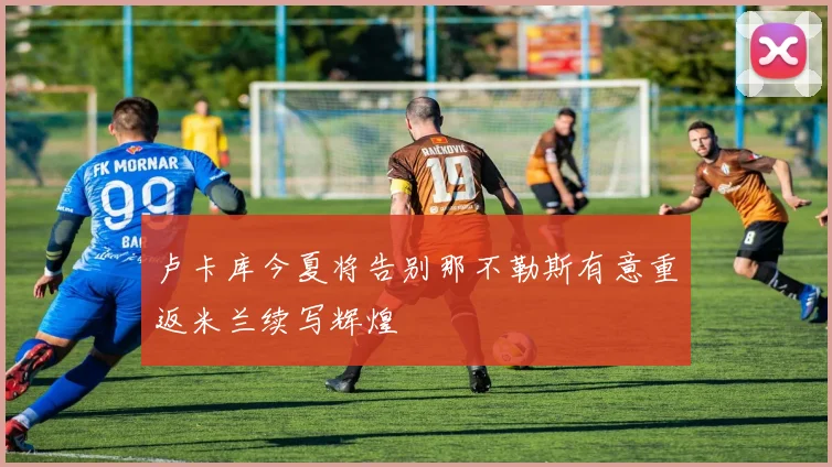 卢卡库今夏将告别那不勒斯有意重返米兰续写辉煌