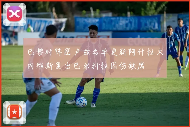 巴黎对阵图卢兹名单更新阿什拉夫内维斯复出巴尔科拉因伤缺席