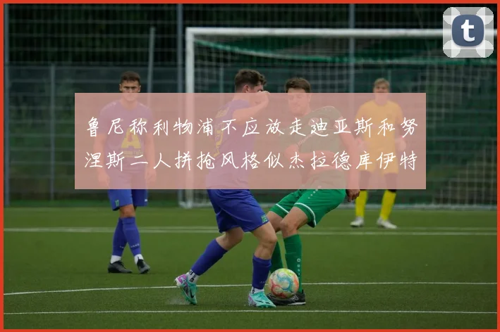 鲁尼称利物浦不应放走迪亚斯和努涅斯二人拼抢风格似杰拉德库伊特