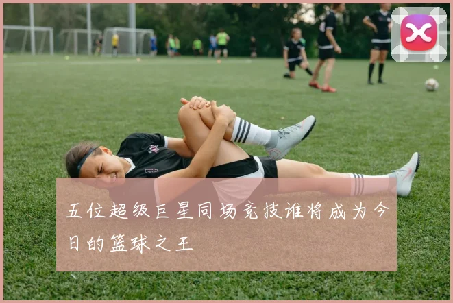 五位超级巨星同场竞技谁将成为今日的篮球之王