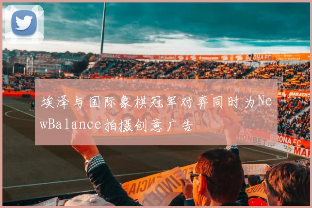 埃泽与国际象棋冠军对弈同时为NewBalance拍摄创意广告