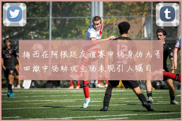 梅西在阿根廷友谊赛中化身伪九号回撤中场助攻全场表现引人瞩目