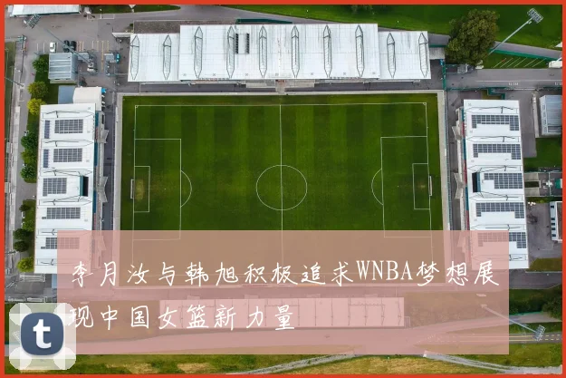 李月汝与韩旭积极追求WNBA梦想展现中国女篮新力量