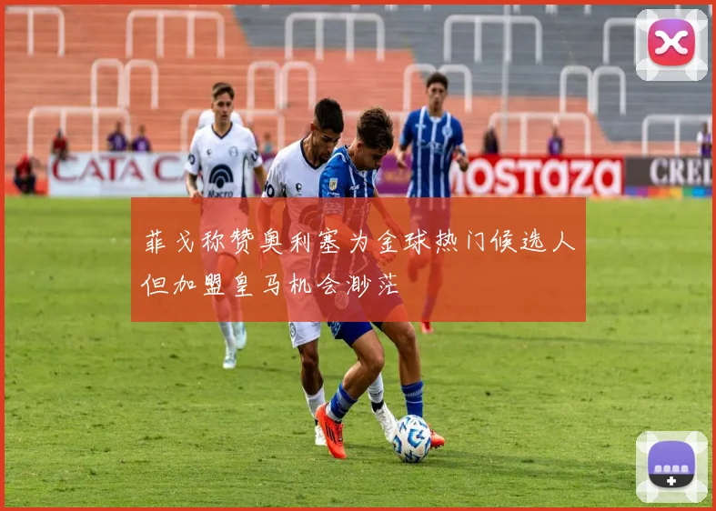 菲戈称赞奥利塞为金球热门候选人但加盟皇马机会渺茫