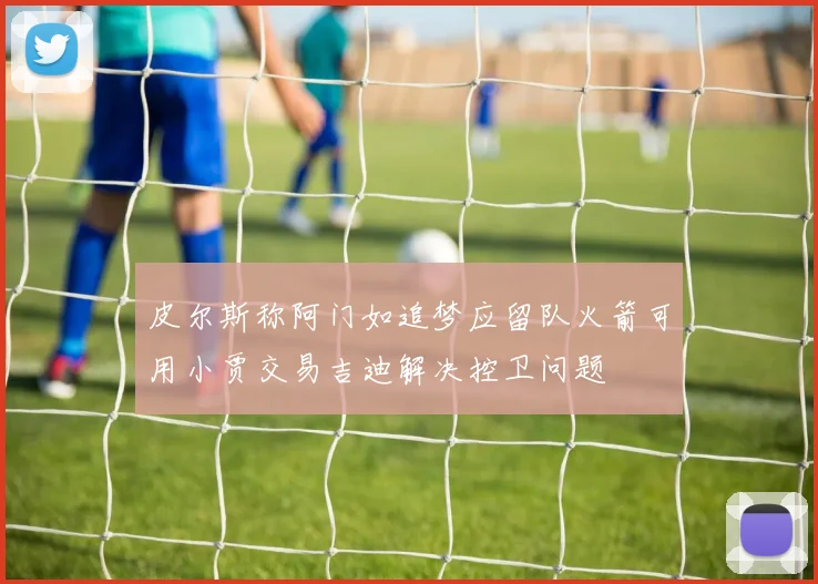 皮尔斯称阿门如追梦应留队火箭可用小贾交易吉迪解决控卫问题