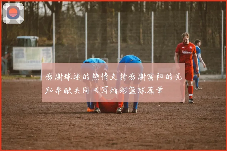 感谢球迷的热情支持感谢富阳的无私奉献共同书写精彩篮球篇章