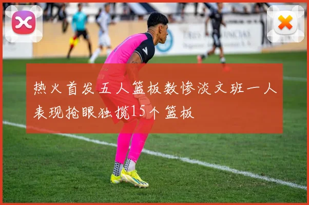 热火首发五人篮板数惨淡文班一人表现抢眼独揽15个篮板