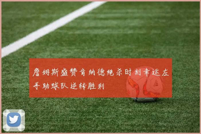 詹姆斯盛赞肯纳德绝杀时刻幸运左手助球队逆转胜利