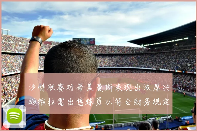 沙特联赛对蒂莱曼斯表现出浓厚兴趣维拉需出售球员以符合财务规定