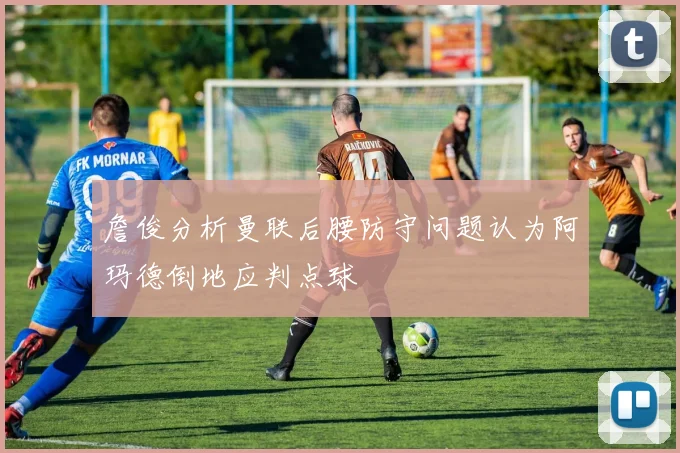 詹俊分析曼联后腰防守问题认为阿玛德倒地应判点球