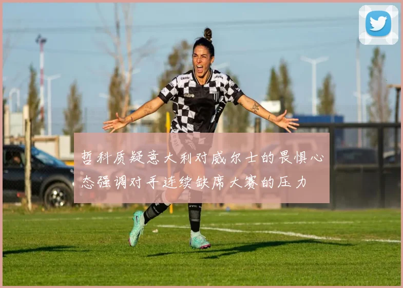 哲科质疑意大利对威尔士的畏惧心态强调对手连续缺席大赛的压力