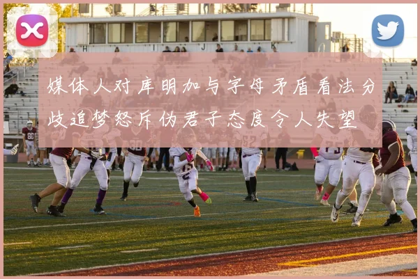 媒体人对库明加与字母矛盾看法分歧追梦怒斥伪君子态度令人失望