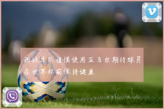 西班牙队谨慎使用亚马尔期待球员在世界杯前保持健康