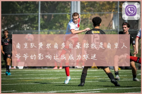 南京队费尔南多自豪称我是南京人爷爷的影响让我成为球迷